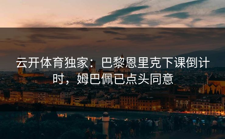 云开体育独家:巴黎恩里克下课倒计时,姆巴佩已点头同意
